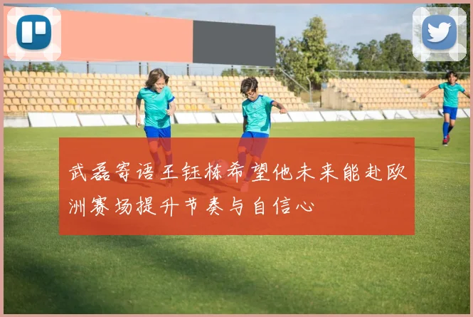武磊寄语王钰栋希望他未来能赴欧洲赛场提升节奏与自信心
