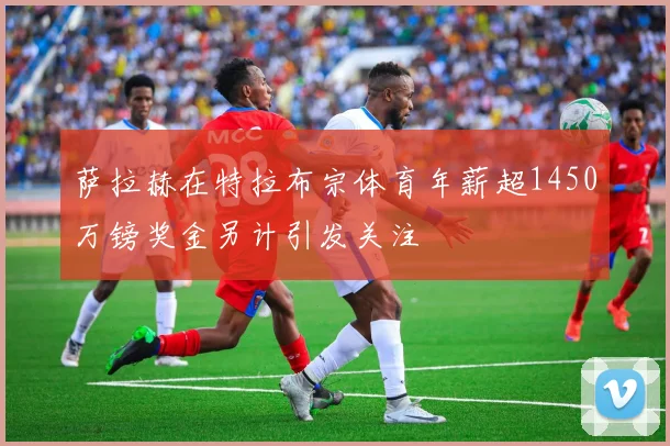 萨拉赫在特拉布宗体育年薪超1450万镑奖金另计引发关注
