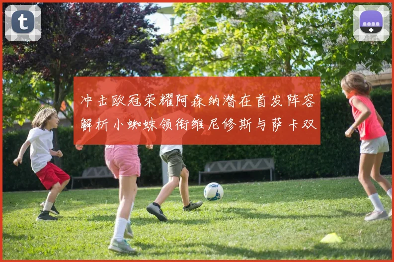 冲击欧冠荣耀阿森纳潜在首发阵容解析小蜘蛛领衔维尼修斯与萨卡双翼齐飞