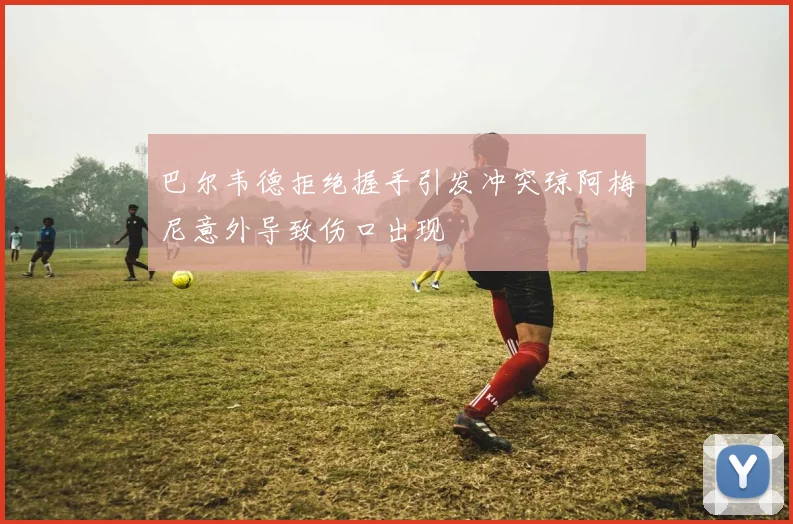 巴尔韦德拒绝握手引发冲突琼阿梅尼意外导致伤口出现