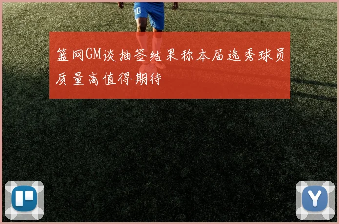 篮网GM谈抽签结果称本届选秀球员质量高值得期待