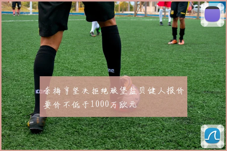 奈梅亨坚决拒绝狼堡盐贝健人报价要价不低于1000万欧元