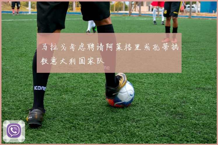 马拉戈考虑聘请阿莱格里或孔蒂执教意大利国家队