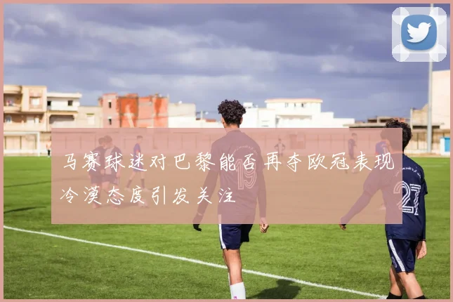 马赛球迷对巴黎能否再夺欧冠表现冷漠态度引发关注