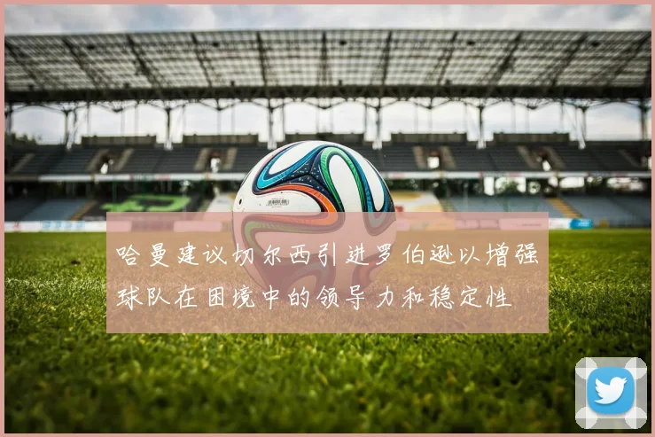 哈曼建议切尔西引进罗伯逊以增强球队在困境中的领导力和稳定性