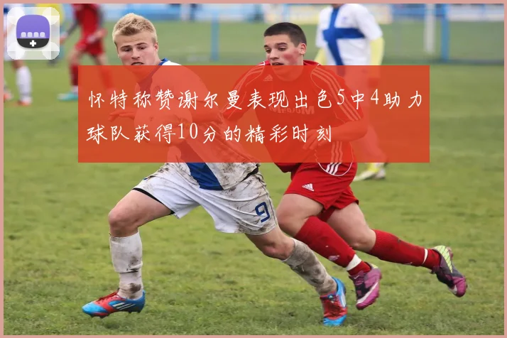 怀特称赞谢尔曼表现出色5中4助力球队获得10分的精彩时刻