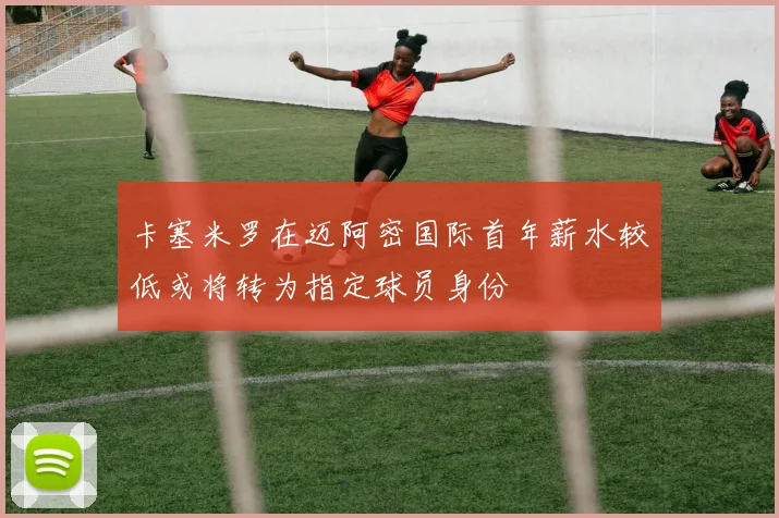 卡塞米罗在迈阿密国际首年薪水较低或将转为指定球员身份