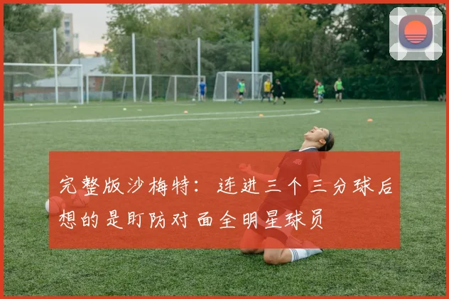 完整版沙梅特：连进三个三分球后想的是盯防对面全明星球员