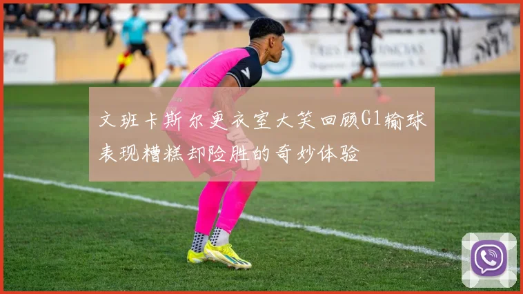 文班卡斯尔更衣室大笑回顾G1输球表现糟糕却险胜的奇妙体验