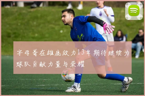 字母哥在雄鹿效力13年期待继续为球队贡献力量与荣耀